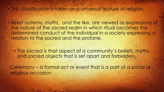 • This classification is taken as a universal feature of religion.
• Belief systems, myths, and the like, are viewed as expressions of
the nature of the sacred realm in which ritual becomes the
determined conduct of the individual in a society expressing a
relation to the sacred and the profane.
• The sacred is that aspect of a community’s beliefs, myths,
and sacred objects that is set apart and forbidden.
Ceremony – a formal act or event that is a part of a social or
religious occasion
 