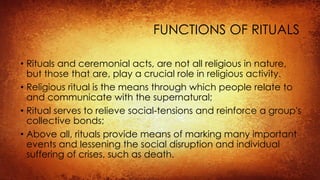 FUNCTIONS OF RITUALS
• Rituals and ceremonial acts, are not all religious in nature,
but those that are, play a crucial role in religious activity.
• Religious ritual is the means through which people relate to
and communicate with the supernatural;
• Ritual serves to relieve social-tensions and reinforce a group's
collective bonds;
• Above all, rituals provide means of marking many important
events and lessening the social disruption and individual
suffering of crises, such as death.
 