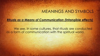 MEANINGS AND SYMBOLS
Rituals as a Means of Communication (Intangible effects)
We see, in some cultures, that rituals are conducted
as a form of communication with the spiritual world.
 