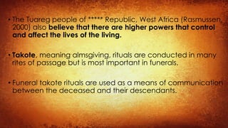 • The Tuareg people of ***** Republic, West Africa (Rasmussen,
2000) also believe that there are higher powers that control
and affect the lives of the living.
• Takote, meaning almsgiving, rituals are conducted in many
rites of passage but is most important in funerals.
• Funeral takote rituals are used as a means of communication
between the deceased and their descendants.
 