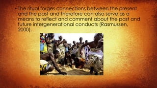• The ritual forges connections between the present
and the past and therefore can also serve as a
means to reflect and comment about the past and
future intergenerational conducts (Rasmussen,
2000).
 