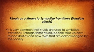 Rituals as a Means to Symbolize Transitions (Tangible
effects)
• It is very common that rituals are used to symbolize
transitions. Through these rituals, people take up new
responsibilities and new roles that are acknowledged by
the society.
 