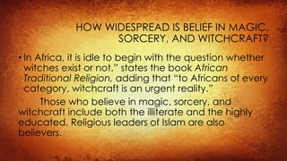 HOW WIDESPREAD IS BELIEF IN MAGIC,
SORCERY, AND WITCHCRAFT?
• In Africa, it is idle to begin with the question whether
witches exist or not,” states the book African
Traditional Religion, adding that “to Africans of every
category, witchcraft is an urgent reality.”
Those who believe in magic, sorcery, and
witchcraft include both the illiterate and the highly
educated. Religious leaders of Islam are also
believers.
 