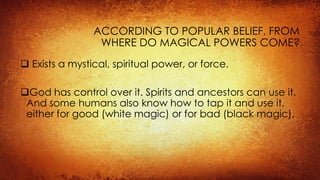 ACCORDING TO POPULAR BELIEF, FROM
WHERE DO MAGICAL POWERS COME?
 Exists a mystical, spiritual power, or force.
God has control over it. Spirits and ancestors can use it.
And some humans also know how to tap it and use it,
either for good (white magic) or for bad (black magic).
 