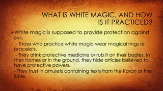 WHAT IS WHITE MAGIC, AND HOW
IS IT PRACTICED?
White magic is supposed to provide protection against
evil.
- Those who practice white magic wear magical rings or
bracelets.
- They drink protective medicine or rub it on their bodies. In
their homes or in the ground, they hide articles believed to
have protective powers.
- They trust in amulets containing texts from the Koran or the
Bible.
 