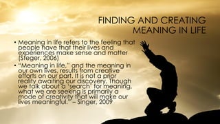 FINDING AND CREATING
MEANING IN LIFE
• Meaning in life refers to the feeling that
people have that their lives and
experiences make sense and matter
(Steger, 2006)
• “Meaning in life,” and the meaning in
our own lives, results from creative
efforts on our part. It is not a prior
reality awaiting our discovery. Though
we talk about a ‘search’ for meaning,
what we are seeking is primarily a
mode of creativity that will make our
lives meaningful.” – Singer, 2009
 