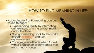 HOW TO FIND MEANING IN LIFE:
 According to Frankl, meaning can be
found through:
 Experiencing reality by interacting
authentically with the environment
and with others,
Giving something back to the world
through creativity and self-
expression, and
Changing our attitude when faced
with a situation or circumstance that
we cannot change.
 