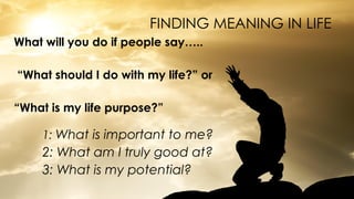 FINDING MEANING IN LIFE
What will you do if people say…..
“What should I do with my life?” or
“What is my life purpose?”
1: What is important to me?
2: What am I truly good at?
3: What is my potential?
 