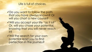 Life is full of choices.
Do you want to follow the path
that you have always known? Or
will you chart a new course?
Will you accept your life “as it is?”
Or, will you chase your potential,
knowing that you will never reach
it?
Will the search for your own
potential lead you to find
perfection in the journey?
 