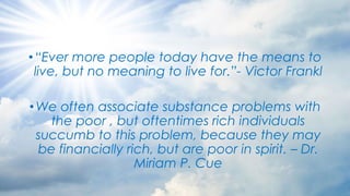 •“Ever more people today have the means to
live, but no meaning to live for.”- Victor Frankl
•We often associate substance problems with
the poor , but oftentimes rich individuals
succumb to this problem, because they may
be financially rich, but are poor in spirit. – Dr.
Miriam P. Cue
 