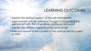 LEARNING OUTCOMES
• Explain the spiritual aspect of the self and identity
• Demonstrate critical, reflective thought in integrating the
spiritual self with the other selves previously discussed
• Identify the different aspects of the spiritual self
• Examine oneself in the context of the spiritual self discussed
in class
 