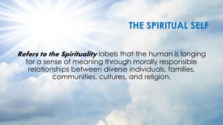 THE SPIRITUAL SELF
Refers to the Spirituality labels that the human is longing
for a sense of meaning through morally responsible
relationships between diverse individuals, families,
communities, cultures, and religion.
 