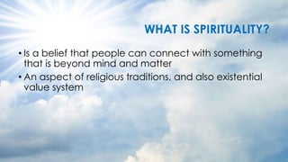 WHAT IS SPIRITUALITY?
• Is a belief that people can connect with something
that is beyond mind and matter
• An aspect of religious traditions, and also existential
value system
 