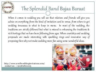 The Splendid Band Bajaa Baraat
When it comes to wedding you will see that relatives and friends will give you
advice on everything from the kind of invitation card to venue, from where to get
wedding trousseau to what to keep in menu. In most of the wedding, the
traditions are strictly followed but what is missed is enhancing the traditions &
rich heritage that we have been following from ages. When courtship and wedding
proposals are made interesting with sparkling rings and innovative way of
proposing then why not make wedding more fun using some wonderful ideas.
http://www.scrollweddinginvitations.com/
contact us:- +91 9828111103
Bat and Bar Mitzvah
Invitations,Birthday Scrolls,Unique
Invitations,Royal Invitations
 