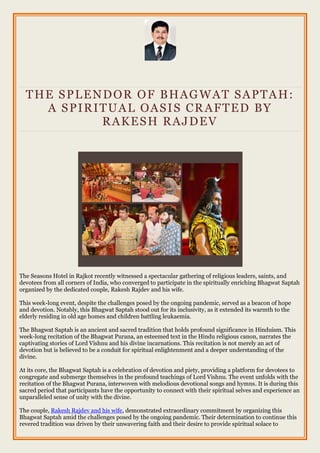 THE SPLENDOR OF BHAGWAT SAPTAH:
A SPIRITUAL OASIS CRAFTED BY
RAKESH RAJDEV
The Seasons Hotel in Rajkot recently witnessed a spectacular gathering of religious leaders, saints, and
devotees from all corners of India, who converged to participate in the spiritually enriching Bhagwat Saptah
organized by the dedicated couple, Rakesh Rajdev and his wife.
This week-long event, despite the challenges posed by the ongoing pandemic, served as a beacon of hope
and devotion. Notably, this Bhagwat Saptah stood out for its inclusivity, as it extended its warmth to the
elderly residing in old age homes and children battling leukaemia.
The Bhagwat Saptah is an ancient and sacred tradition that holds profound significance in Hinduism. This
week-long recitation of the Bhagwat Purana, an esteemed text in the Hindu religious canon, narrates the
captivating stories of Lord Vishnu and his divine incarnations. This recitation is not merely an act of
devotion but is believed to be a conduit for spiritual enlightenment and a deeper understanding of the
divine.
At its core, the Bhagwat Saptah is a celebration of devotion and piety, providing a platform for devotees to
congregate and submerge themselves in the profound teachings of Lord Vishnu. The event unfolds with the
recitation of the Bhagwat Purana, interwoven with melodious devotional songs and hymns. It is during this
sacred period that participants have the opportunity to connect with their spiritual selves and experience an
unparalleled sense of unity with the divine.
The couple, Rakesh Rajdev and his wife, demonstrated extraordinary commitment by organizing this
Bhagwat Saptah amid the challenges posed by the ongoing pandemic. Their determination to continue this
revered tradition was driven by their unwavering faith and their desire to provide spiritual solace to
 