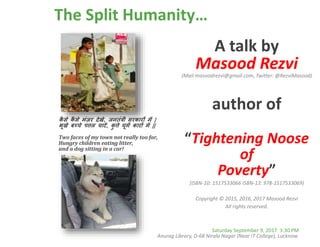 The Split Humanity…
A talk by
Masood Rezvi(Mail:masoodrezvi@gmail.com, Twitter: @RezviMasood)
author of
“Tightening Noose
of
Poverty”
(ISBN-10: 1517533066 ISBN-13: 978-1517533069)
Copyright © 2015, 2016, 2017 Masood Rezvi
All rights reserved.
कै से कै से मंज़र देखे, जनतंत्री सरकारों में |
भूखे बच्चे पत्तल चाटें, कु त्ते घूमें कारों में ||
Two faces of my town not really too far,
Hungry children eating litter,
and a dog sitting in a car!
Saturday September 9, 2017 3:30 PM
Anurag Library, D-68 Nirala Nagar (Near IT College), Lucknow.
 