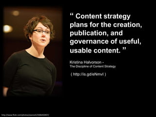 “ Content strategy plans for the creation, publication, and governance of useful, usable content. ”Kristina Halvorson - The Discipline of Content Strategy ( http://is.gd/eNmvI )http://www.flickr.com/photos/seanosh/3306450407/