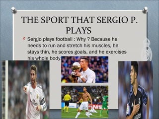 THE SPORT THAT SERGIO P.
PLAYS
O Sergio plays football : Why ? Because he
needs to run and stretch his muscles, he
stays thin, he scores goals, and he exercises
his whole body.
 
