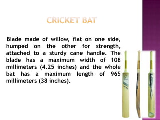 Blade made of willow, flat on one side,
humped on the other for strength,
attached to a sturdy cane handle. The
blade has a maximum width of 108
millimeters (4.25 inches) and the whole
bat has a maximum length of 965
millimeters (38 inches).

 