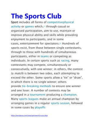 https://wordpress.com/view/sportsworld.music.blog
The Sports Club
Sport includes all forms of competitivephysical
activity or games which,[1] through casual or
organised participation, aim to use, maintain or
improve physical ability and skills while providing
enjoyment to participants, and in some
cases, entertainment for spectators.[2] Hundreds of
sports exist, from those between single contestants,
through to those with hundreds of simultaneous
participants, either in teams or competing as
individuals. In certain sports such as racing, many
contestants may compete, simultaneously or
consecutively, with one winner; in others, the contest
(a match) is between two sides, each attempting to
exceed the other. Some sports allow a “tie” or “draw”,
in which there is no single winner; others
provide tie-breaking methods to ensure one winner
and one loser. A number of contests may be
arranged in a tournament producing a champion.
Many sports leagues make an annual champion by
arranging games in a regular sports season, followed
in some cases by playoffs
 