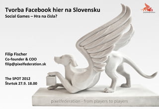 Tvorba Facebook hier na Slovensku
Social Games – Hra na čísla?




Filip Fischer
Co-founder & COO
filip@pixelfederation.sk


The SPOT 2012
Štvrtok 27.9. 18.00
 