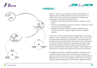 3
the
spot
ДОСЕГ
1
АНГАЖИРАНЕ
ДИЗАЙН
ЗАИНТЕРЕСОВАНИ
СТРАНИ
ПОТЕНЦИАЛИ И
РЕСУРСИ
ДЕЙСТВИЕ
3
2
2
МЕСТНИ
ЖИТЕЛИ
ЕКИПЪТ НА
‘THE SPOT’
КОНКРЕТНИ
СПЕЦИАЛИСТИ
3
Проектът “_theSpot” цели да облагороди 10 публични пространства в 10
български града, но неговата амбиция е да постигне нещо повече от 10
конвенционални намеси в съответните градски среди. Освен физическо
облагородяване инициативата се фокусира и върху:
•	 Изграждане на партньорства между местни власти, граждани и местни
власти;
•	 Въвличане на представители на местните общности и младежи от 12 до 25
години в процеса на облагородяване;
•	 Изграждане на персонален капацитет и умения в представители от
основните целеви групи - младежи, младежки организации и държавни
служители.
За постигане на тези цели инициативата ще използва подхода за общностно
планиране и дизайн “Placemaking” или “Местосъздаване”. Той се състои в това
да мотивира хората колективно да (пре)осмислят и (пре)създават публични
пространства, които да бъдат центъра на всяка една общност. “Placemaking”-
ът е повече от просто насърчаване на по-добър дизайн на градската среда;
той улеснява използването на креативни намеси в пространството, като
обръща специално внимание на физическите, културни и социални дадености на
територията и стимулира нейното развитие на база наличните потенциали.
Този документ цели да опише по-конкретно планирания “Placemaking” процес
и създаде представа относно неговото изпълнение. Той е предвиден да се
извърши на три етапа за всеки град – Досег [1], Ангажиране [2] и Действие [3].
Между етапите и в началото ще има междинни такива, през които ще бъдат
извършвана нужната подготовка за осъществяване на следващите дейности.
- Процесът -
 