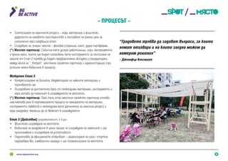 5
•	 Синтезиране на наличните ресурси – хора, материали и физически
дадености на целевото пространство и поставяне на реални цели за
изпълнение през следващия етап.
•	 Създаване на ‘онлайн‘ място – фейсбук страница, сайт, друга платформа.
(*) Местен партньор: Събития като дизайн работилници, игри, експерименти
и кръгли маси, които ще бъдат използвани като инструменти за постигане на
целите от Етап 2 трябва да бъдат предварително обсъдени и координирани
между екипа на “_theSpot”, местения проектен партньор и администрация (при
успешно нейно въвличане в процеса).
Междинен Етап 2
•	 Конкретизиране на визията, бюджетиране на нужните материали и
поръчването им.
•	 Осигуряване на достатъчен брой от необходими материали, инструменти и
хора готови да помогнат в изграждането на мястото.
(*) Местен партньор: През този етап местния проектен партньор отново
има ключова роля в подпомагането процеса на намирането на материали,
инструменти (каквото е необходимо като допълнение на наличния ресурс) и
хора (младежи), желаещи да се включат в изграждането.
Етап 3 [Действие] продължителност: 5-6 дни
•	 Физическо изграждане на мястото.
•	 Въвличане на младежите в целия процес по изграждане на намесите с цел
припознаване и осигуряване на устойчивост.
•	 Подготовка за официалното откриване – организиране на игра / спортна
надпревара вкл. символични награди с цел популяризиране на мястото.
- Процесът -
“Градовете трябва да задават въпроси, за които
нямат отговори и на които заедно можем да
намерим решения”
- Дженифър Кеесмаат
 