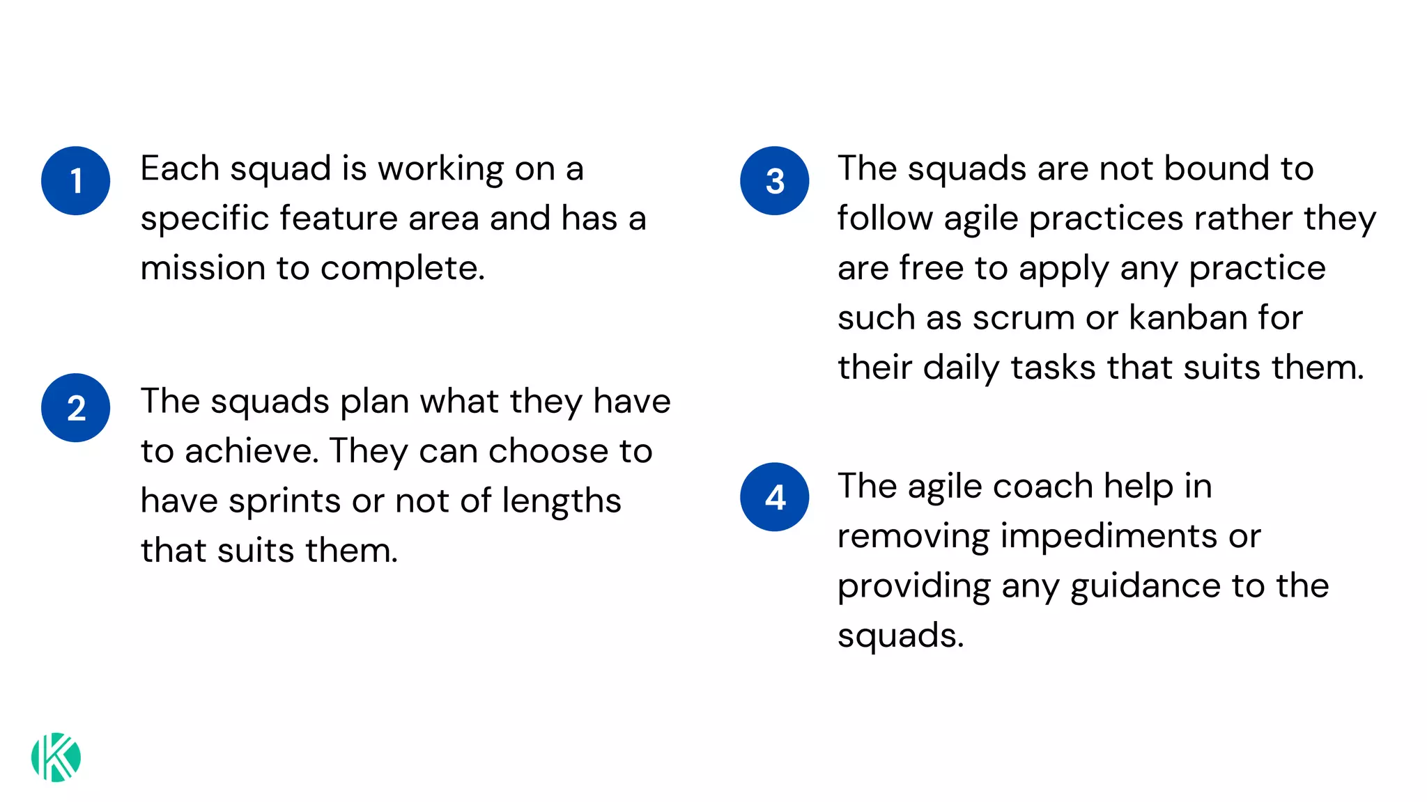 Each squad is working on a
specific feature area and has a
mission to complete.
1
The squads plan what they have
to achieve. They can choose to
have sprints or not of lengths
that suits them.
2
The squads are not bound to
follow agile practices rather they
are free to apply any practice
such as scrum or kanban for
their daily tasks that suits them.
3
The agile coach help in
removing impediments or
providing any guidance to the
squads.
4
 
