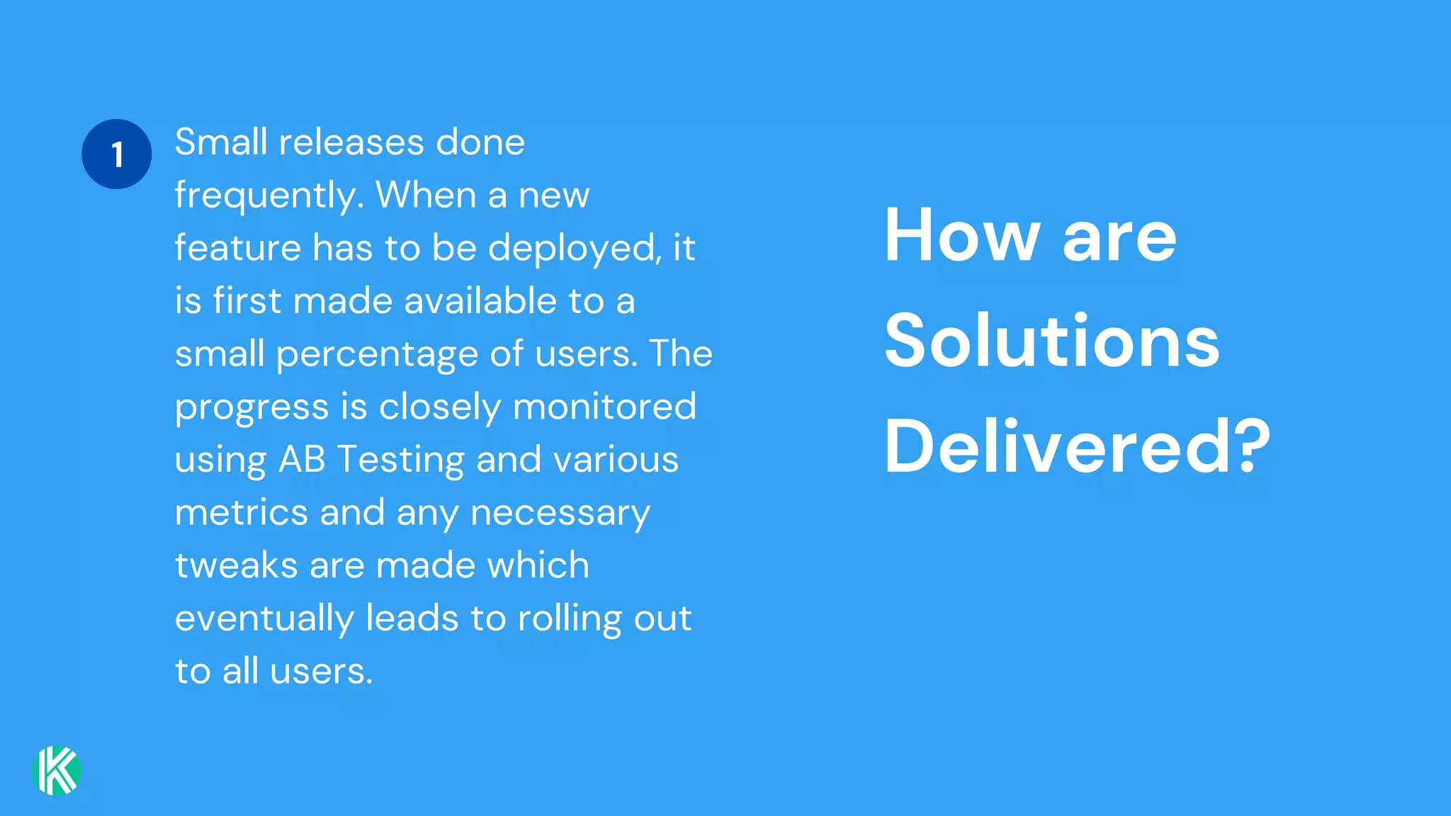 How are
Solutions
Delivered?
Small releases done
frequently. When a new
feature has to be deployed, it
is first made available to a
small percentage of users. The
progress is closely monitored
using AB Testing and various
metrics and any necessary
tweaks are made which
eventually leads to rolling out
to all users.
1
 