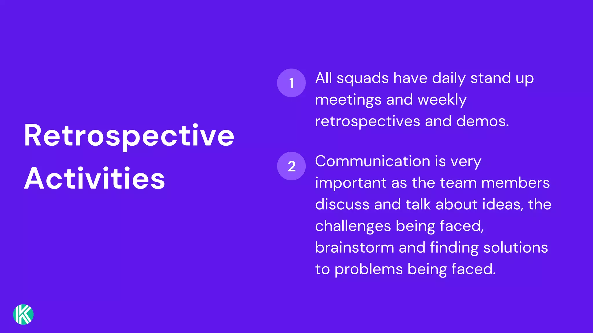 Retrospective
Activities
All squads have daily stand up
meetings and weekly
retrospectives and demos.
Communication is very
important as the team members
discuss and talk about ideas, the
challenges being faced,
brainstorm and finding solutions
to problems being faced.
1
2
 