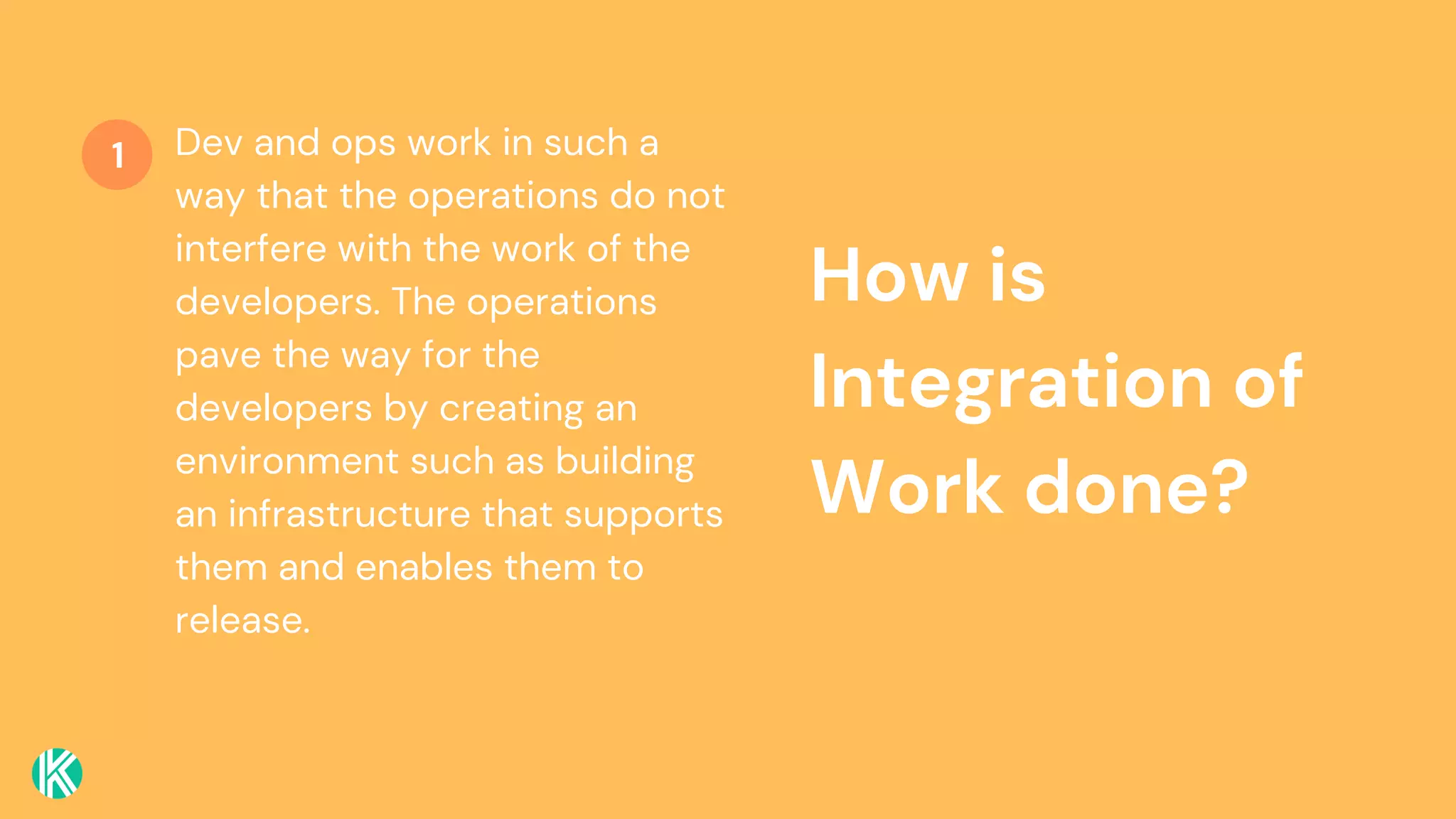 How is
Integration of
Work done?
Dev and ops work in such a
way that the operations do not
interfere with the work of the
developers. The operations
pave the way for the
developers by creating an
environment such as building
an infrastructure that supports
them and enables them to
release.
1
 