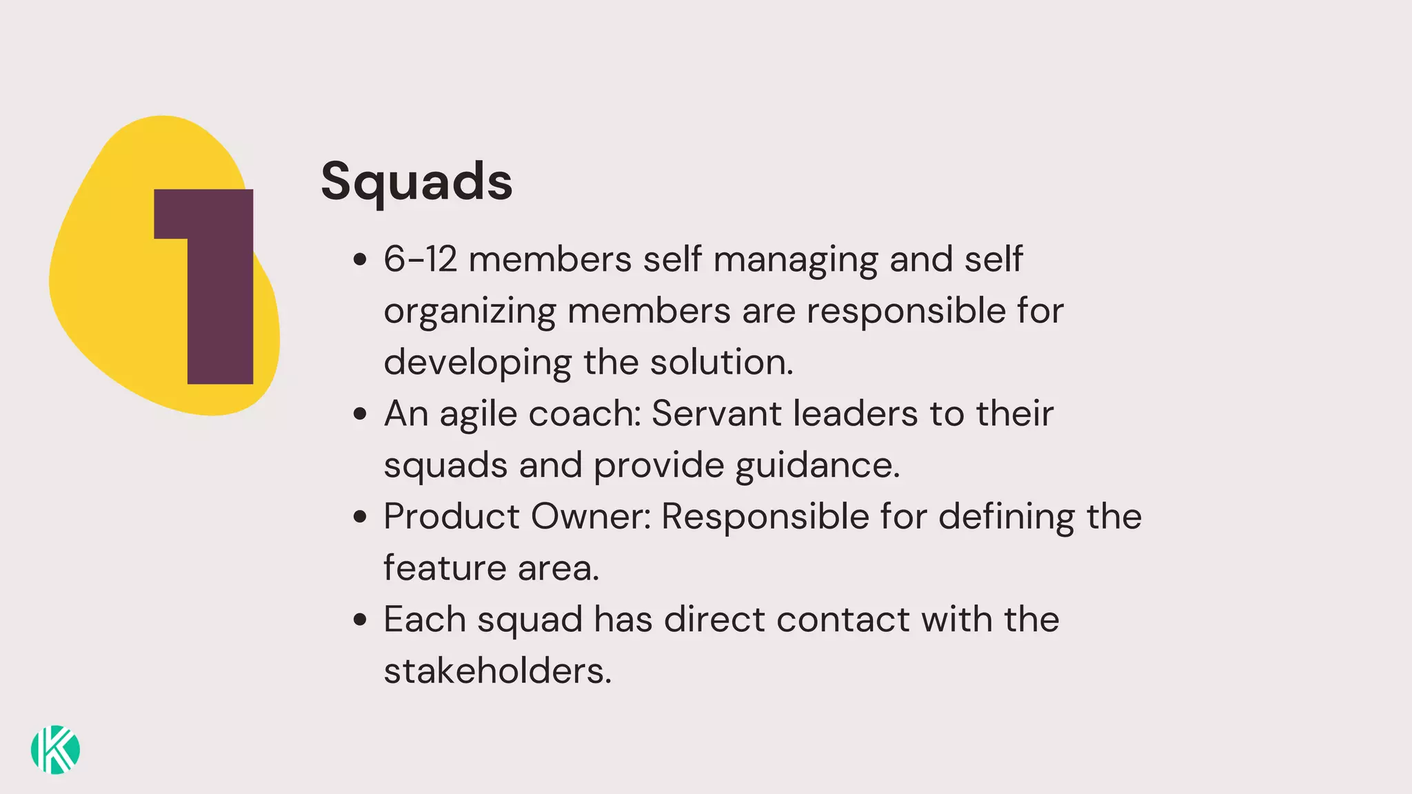 1
Squads
6-12 members self managing and self
organizing members are responsible for
developing the solution.
An agile coach: Servant leaders to their
squads and provide guidance.
Product Owner: Responsible for defining the
feature area.
Each squad has direct contact with the
stakeholders.
 