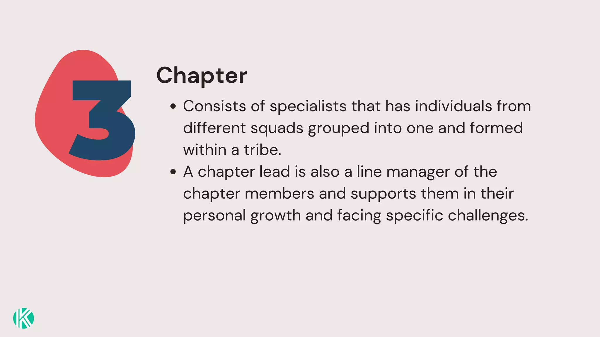 Consists of specialists that has individuals from
different squads grouped into one and formed
within a tribe.
A chapter lead is also a line manager of the
chapter members and supports them in their
personal growth and facing specific challenges.
3
Chapter
 