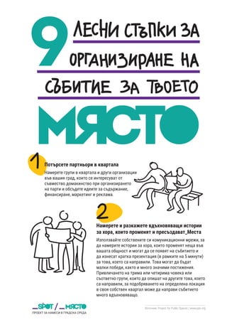 Източник: Project for Public Spaces / www.pps.org
Потърсете партньори в квартала
Намерете групи в квартала и други организации
във вашия град, които се интересуват от
съвмество домакинство при организирането
на парти и обсъдете идеите за съдържание,
финансиране, маркетинг и реклама.
Намерете и разкажете вдъхновяващи истории
за хора, които променят и пресъздават_Места
Използвайте собствените си комуникационни мрежи, за
да намерите истории за хора, които променят неща във
вашата общност и могат да се появят на събитието и
да изнесат кратка презентация (в рамките на 5 минути)
за това, което са направили. Това могат да бъдат
малки победи, както и много значими постижения.
Привличането на трима или четирима човека или
съответно групи, които да опишат на другите това, което
са направили, за подобряването на определена локация
в своя собствен квартал може да направи събитието
много вдъхновяващо.
 