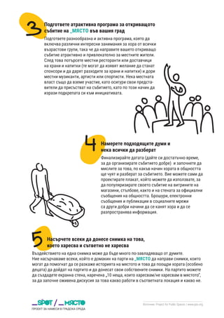 Източник: Project for Public Spaces / www.pps.org
Подгответе атрактивна програма за откриващото
събитие на _МЯСТО във вашия град
Подгответе разнообразна и активна програма, която да
включва различни интересни занимания за хора от всички
възрастови групи, така че да направите вашето откриващо
събитие атрактивно и привлекателно за местните жители.
След това потърсете местни ресторанти или доставчици
на храни и напитки (те могат да изявят желание да станат
спонсори и да дарят разходите за храни и напитки) и дори
местни музиканти, артисти или спортисти. Нека местната
власт също да вземе участие, като осигури свои предста-
вители да присъстват на събитието, като по този начин да
изрази подкрепата си към инициативата.
Намерете подходящите думи и
нека всички да разберат
Финализирайте датата (дайте си достатъчно време,
за да организирате събитието добре) и започнете да
мислите за това, по какъв начин хората в общността
ще чуят и разберат за събитието. Вие можете сами да
проектирате плакат, който можете да използвате, за
да популяризирате своето събитие на витрините на
магазини, стълбове, както и на стената за официални
съобщения на общността. Брошури, електронни
съобщения и публикации в социалните мрежи
са други добри начини да се канят хора и да се
разпространява информация.
Насърчете всеки да донесе снимка на това,
което харесва и сътветно не харесва
Въздействието на една снимка може да бъде много по-завладяващо от думите.
Ние насърчаваме всеки, който е домакин на парти на _МЯСТО да направи снимки, които
могат да помогнат да се разкаже историята на мястото и това да поощри хората (особено
децата) да дойдат на партито и да донесат свои собствените снимки. На партито можете
да създадете екранна стена, наречена „10 неща, които харесвам/не харесвам в мястото“,
за да започне оживена дискусия за това какво работи в съответната локация и какво не.
 