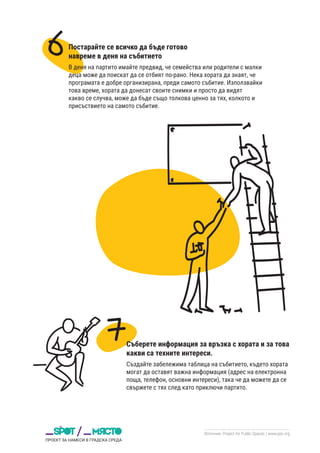 Източник: Project for Public Spaces / www.pps.org
Постарайте се всичко да бъде готово
навреме в деня на събитието
В деня на партито имайте предвид, че семейства или родители с малки
деца може да поискат да се отбият по-рано. Нека хората да знаят, че
програмата е добре организирана, преди самото събитие. Използвайки
това време, хората да донесат своите снимки и просто да видят
какво се случва, може да бъде също толкова ценно за тях, колкото и
присъствието на самото събитие.
Съберете информация за връзка с хората и за това
какви са техните интереси.
Създайте забележима таблица на събитието, където хората
могат да оставят важна информация (адрес на електронна
поща, телефон, основни интереси), така че да можете да се
свържете с тях след като приключи партито.
 