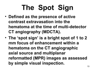 13
The Spot Sign
• Defined as the presence of active
contrast extravasation into the
hematoma at the time of multi-detector
CT angiography (MDCTA).
• The ‘spot sign’ is a bright spot of 1 to 2
mm focus of enhancement within a
hematoma on the CT angiographic
axial source and multiplanar
reformatted (MPR) images as assessed
by simple visual inspection.
 
