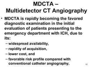 17
MDCTA –
Multidetector CT Angiography
• MDCTA is rapidly becoming the favored
diagnostic examination in the initial
evaluation of patients presenting to the
emergency department with ICH, due to
its:
– widespread availability,
– rapidity of acquisition,
– lower cost, and
– favorable risk profile compared with
conventional catheter angiography,
 