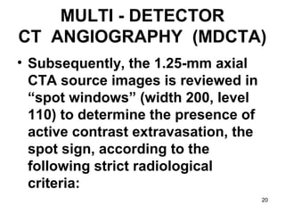 20
MULTI - DETECTOR
CT ANGIOGRAPHY (MDCTA)
• Subsequently, the 1.25-mm axial
CTA source images is reviewed in
“spot windows” (width 200, level
110) to determine the presence of
active contrast extravasation, the
spot sign, according to the
following strict radiological
criteria:
 
