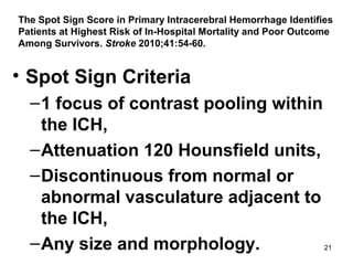21
The Spot Sign Score in Primary Intracerebral Hemorrhage Identifies
Patients at Highest Risk of In-Hospital Mortality and Poor Outcome
Among Survivors. Stroke 2010;41:54-60.
• Spot Sign Criteria
–1 focus of contrast pooling within
the ICH,
–Attenuation 120 Hounsfield units,
–Discontinuous from normal or
abnormal vasculature adjacent to
the ICH,
–Any size and morphology.
 