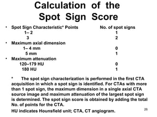 26
Calculation of the
Spot Sign Score
• Spot Sign Characteristic* Points No. of spot signs
1– 2 1
3 2
• Maximum axial dimension
1– 4 mm 0
5 mm 1
• Maximum attenuation
120–179 HU 0
180 HU 1
* The spot sign characterization is performed in the first CTA
acquisition in which a spot sign is identified. For CTAs with more
than 1 spot sign, the maximum dimension in a single axial CTA
source image and maximum attenuation of the largest spot sign
is determined. The spot sign score is obtained by adding the total
No. of points for the CTA.
HU indicates Hounsfield unit; CTA, CT angiogram.
 