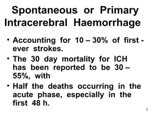 3
Spontaneous or Primary
Intracerebral Haemorrhage
• Accounting for 10 – 30% of first -
ever strokes.
• The 30 day mortality for ICH
has been reported to be 30 –
55%, with
• Half the deaths occurring in the
acute phase, especially in the
first 48 h.
 