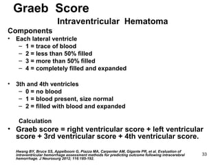33
Graeb Score
Intraventricular Hematoma
Components
• Each lateral ventricle
– 1 = trace of blood
– 2 = less than 50% filled
– 3 = more than 50% filled
– 4 = completely filled and expanded
• 3th and 4th ventricles
– 0 = no blood
– 1 = blood present, size normal
– 2 = filled with blood and expanded
Calculation
• Graeb score = right ventricular score + left ventricular
score + 3rd ventricular score + 4th ventricular score.
Hwang BY, Bruce SS, Appelboom G, Piazza MA, Carpenter AM, Gigante PR, et al. Evaluation of
intraventricular hemorrhage assessment methods for predicting outcome following intracerebral
hemorrhage. J Neurosurg 2012; 116:185-192.
 