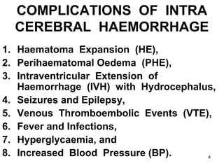 4
COMPLICATIONS OF INTRA
CEREBRAL HAEMORRHAGE
1. Haematoma Expansion (HE),
2. Perihaematomal Oedema (PHE),
3. Intraventricular Extension of
Haemorrhage (IVH) with Hydrocephalus,
4. Seizures and Epilepsy,
5. Venous Thromboembolic Events (VTE),
6. Fever and Infections,
7. Hyperglycaemia, and
8. Increased Blood Pressure (BP).
 