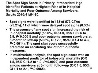 42
The Spot Sign Score in Primary Intracerebral Hge
Identifies Patients at Highest Risk of In-Hospital
Mortality and Poor Outcome Among Survivors.
Stroke 2010;41:54-60.
• Spot signs were identified in 133 of 573 CTAs
(23.2%), 11 of which were delayed spot signs (8.3%).
• The presence of any spot sign increased the risk of
in-hospital mortality (55.6%, OR 4.0, 95% CI 2.6 to
5.9, P<0.0001) and poor outcome among survivors at
3-month follow-up (50.8%, OR 2.5, 95% CI 1.4 to 4.3,
P<0.0014). The spot sign score successfully
predicted an escalating risk of both outcome
measures.
• In multivariate analysis, the spot sign score was an
independent predictor of in-hospital mortality (OR
1.5, 95% CI 1.2 to 1.9, P<0.0002) and poor outcome
among survivors at 3-month follow-up (OR 1.6, 95%
CI 1.1 to 2.1, P<0.0065).
 