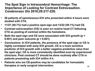 44
The Spot Sign in Intracerebral Hemorrhage: The
Importance of Looking for Contrast Extravasation.
Cerebrovasc Dis 2010;29:217-220.
• 28 patients of spontaneous ICH who presented within 4 hours were
studied with CTA.
• 11/27 (40.7%) had a positive spot sign and 13/22 (59.1%) had CE.
• Contrast extravasation (CE) is seen on routine head CT following
CTA as pooling of contrast within the hematoma.
• Both the spot sign and CE were associated with ICH growth (p <
0.001) and poor outcome (p < 0.001).
• Conclusions: In ICH patients, the presence of the spot sign or CE is
highly correlated with early ICH growth. CE is a more sensitive
predictor of ICH growth with a better negative predictive value than
the spot sign; CE is more consistently identified even by experienced
clinicians. Post contrast CT should be done routinely after CTA in
patients presenting with ICH within 4 h.
• Patients who are CE-positive may be candidates for hemostatic
therapies or early surgical intervention.
 