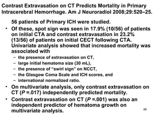 46
Contrast Extravasation on CT Predicts Mortality in Primary
Intracerebral Hemorrhage. Am J Neuroradiol 2008;29:520–25.
56 patients of Primary ICH were studied.
• Of these, spot sign was seen in 17.9% (10/56) of patients
on initial CTA and contrast extravasation in 23.2%
(13/56) of patients on initial CECT following CTA.
Univariate analysis showed that increased mortality was
associated with
– the presence of extravasation on CT,
– large initial hematoma size (30 mL),
– the presence of “swirl sign” on NCCT,
– the Glasgow Coma Scale and ICH scores, and
– international normalized ratio.
• On multivariate analysis, only contrast extravasation on
CT (P =.017) independently predicted mortality.
• Contrast extravasation on CT (P =.001) was also an
independent predictor of hematoma growth on
multivariate analysis.
 