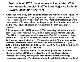 48
Postcontrast CT Extravasation Is Associated With
Hematoma Expansion in CTA Spot Negative Patients.
Stroke. 2009; 40: 1672-1676.
• A retrospective study of 61 patients presenting within 6 hours of primary
ICH onset imaged with CT angiography (CTA) and (Post Contrast CT)
PCCT. Presence of CTA spot sign and PCL (Post contrast leakage) were
documented. PCL was defined as the presence of contrast extravasation
on the PCCT study at a location remote from the CTA spot sign if
present.
• PCL was present in 11/61 patients (18%), occurring in 5 without a spot
sign (45%). Spot negative PCL patients demonstrated larger absolute
(P=0.02) and percentage hematoma growth (P=0.02) compared to those
without PCL. The mean volume and percent increase was 6.7 mL and
26%, respectively. Inclusion of PCL together with CTA spot sign as risk
factor for hematoma expansion increased sensitivity from 0.78 (95% CI;
0.52 to 0.94) to 0.94 (95% CI; 0.72 to 1.00) and NPV from 0.90 (95% CI; 0.76
to 0.97) to 0.97 (95% CI; 0.85 to 1.00).
• Conclusion— Inclusion of PCCT in the investigation of ICH patients
allows detection of PCL which, together with the CTA spot sign,
increases sensitivity and negative predictive value for predicting
hematoma expansion. This finding should be validated in larger studies.
 