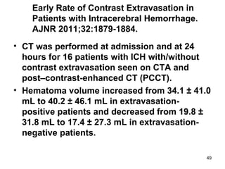 49
Early Rate of Contrast Extravasation in
Patients with Intracerebral Hemorrhage.
AJNR 2011;32:1879-1884.
• CT was performed at admission and at 24
hours for 16 patients with ICH with/without
contrast extravasation seen on CTA and
post–contrast-enhanced CT (PCCT).
• Hematoma volume increased from 34.1 ± 41.0
mL to 40.2 ± 46.1 mL in extravasation-
positive patients and decreased from 19.8 ±
31.8 mL to 17.4 ± 27.3 mL in extravasation-
negative patients.
 