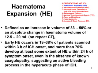 5
Haematoma
Expansion (HE)
• Defined as an increase in volume of 33 – 50% or
an absolute change in haematoma volume of
12.5 – 20 mL (on repeat CT),
• Early HE occurs in 18–38% of patients scanned
within 3 h of ICH onset, and more than 70%
develop at least some extent of HE within 24 h of
symptom onset, even in the absence of known
coagulopathy, suggesting an active bleeding
process in the hyperacute phase of ICH.
COMPLICATIONS OF ICH
1. Haematoma Expansion (HE),
2. Perihaematomal Oedema (PHE),
3. Intraventricular Extension of
Hge (IVH) with Hydrocephalus,
4. Seizures and Epilepsy,
5. Venous Thromboembolic Events (VTE),
6. Fever and Infections,
7. Hyperglycaemia,
8. Increased Blood Pressure (BP),
 
